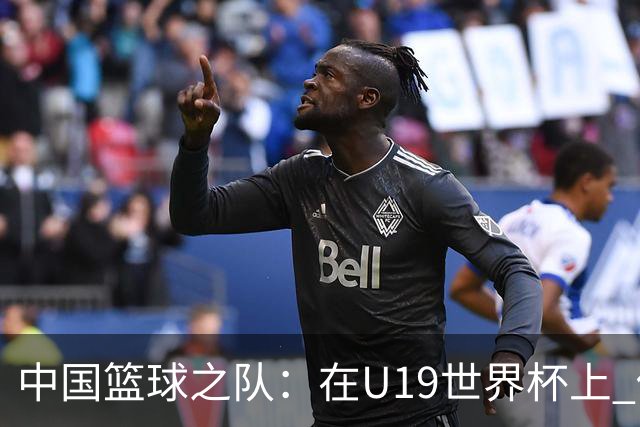 中国篮球之队：在U19世界杯上 他们将有机会在更高水平对抗中提升