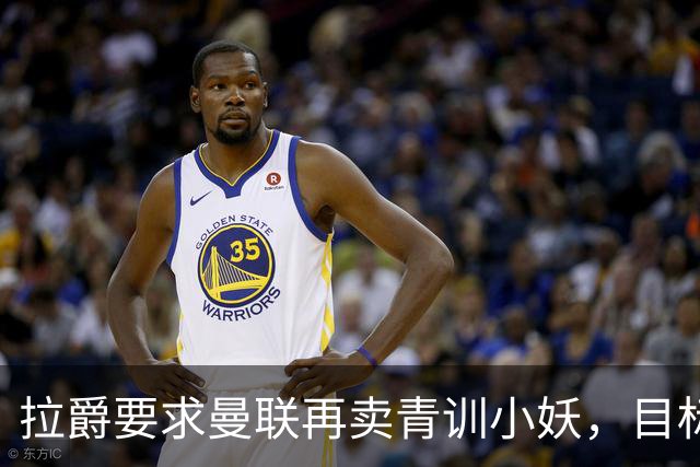 拉爵要求曼联再卖青训小妖，目标盈利5000万！欲效仿曼城切尔西赚钱