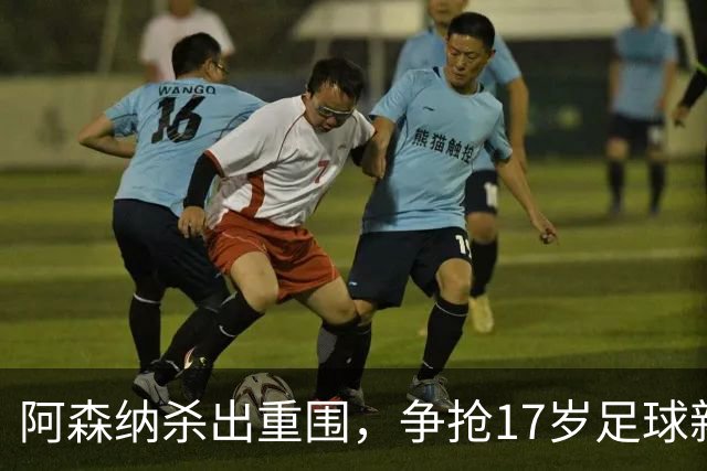 阿森纳杀出重围，争抢17岁足球新星！